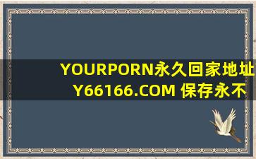 YOURPORN永久回家地址YY66166.COM 保存永不迷路:想干什么干什么网友：随便飞！